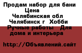 Продам набор для бани. › Цена ­ 1 500 - Челябинская обл., Челябинск г. Хобби. Ручные работы » Для дома и интерьера   